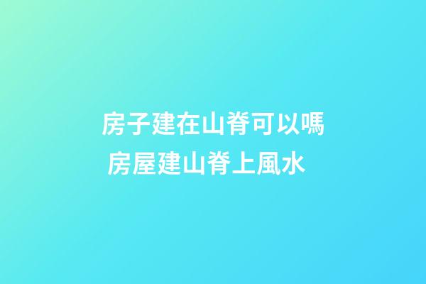 房子建在山脊可以嗎 房屋建山脊上風水